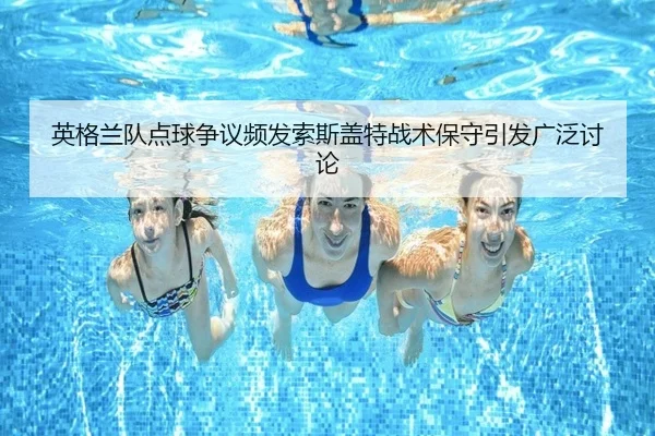 英格兰队点球争议频发索斯盖特战术保守引发广泛讨论