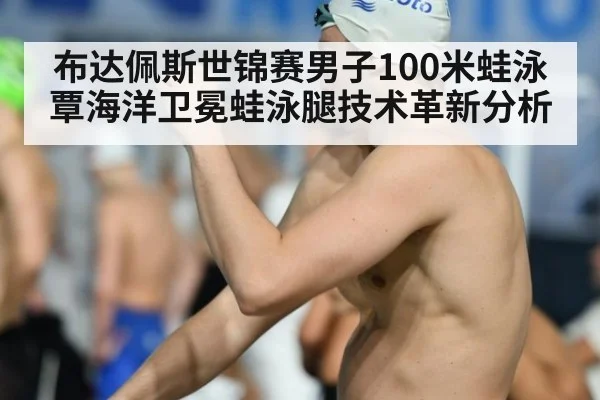 布达佩斯世锦赛男子100米蛙泳覃海洋卫冕蛙泳腿技术革新分析