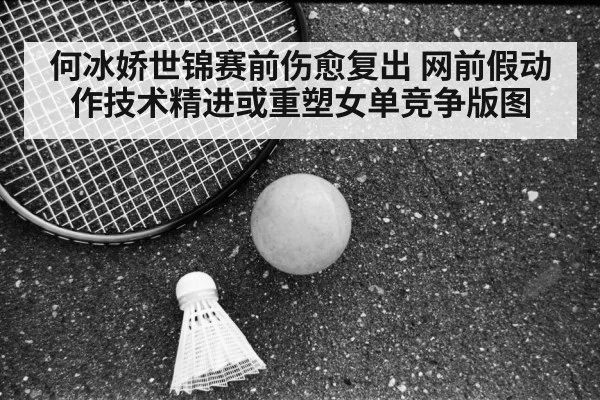 何冰娇世锦赛前伤愈复出 网前假动作技术精进或重塑女单竞争版图