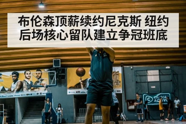 布伦森顶薪续约尼克斯 纽约后场核心留队建立争冠班底