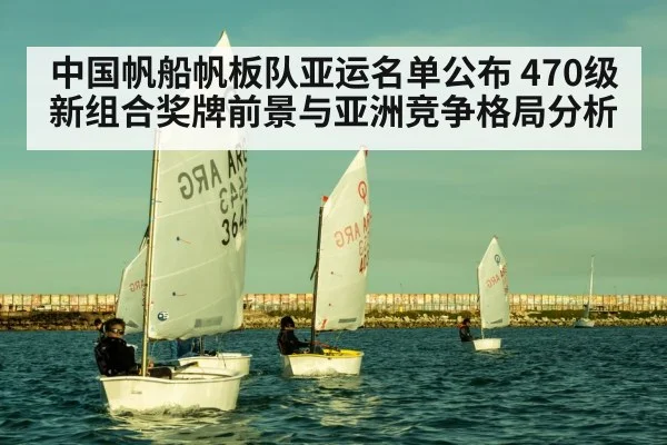 中国帆船帆板队亚运名单公布 470级新组合奖牌前景与亚洲竞争格局分析