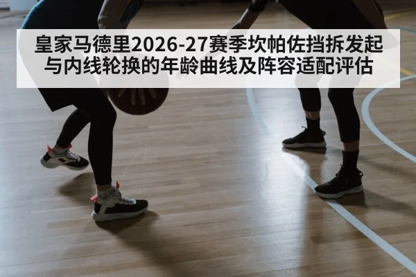 皇家马德里2026-27赛季坎帕佐挡拆发起与内线轮换的年龄曲线及阵容适配评估